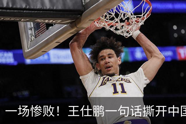 一场惨败！王仕鹏一句话撕开中国篮球遮羞布：联赛20分，国际赛0分！